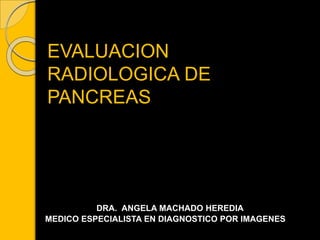 EVALUACION
RADIOLOGICA DE
PANCREAS
DRA. ANGELA MACHADO HEREDIA
MEDICO ESPECIALISTA EN DIAGNOSTICO POR IMAGENES
 