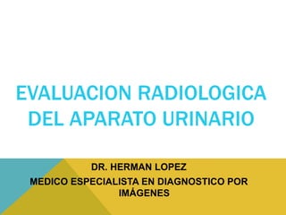 EVALUACION RADIOLOGICA
DEL APARATO URINARIO
DR. HERMAN LOPEZ
MEDICO ESPECIALISTA EN DIAGNOSTICO POR
IMÁGENES
 