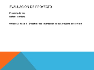 EVALUACIÓN DE PROYECTO
Presentado por
Rafael Montero
Unidad 2: Fase 4 - Describir las interacciones del proyecto sostenible
 