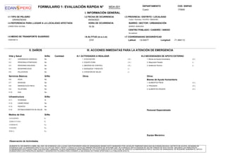 FORMULARIO 1: EVALUACIÓN RÁPIDA N° DEPARTAMENTO COD. SINPAD
170640
Cusco
I. INFORMACIÓN GENERAL
GRANIZADAS
I-1 TIPO DE PELIGRO I-2 FECHA DE OCURRENCIA
04/04/2023
HORA DE OCURRENCIA
16:39
I-3 PROVINCIA / DISTRITO / LOCALIDAD
Cusco / Acomayo / ACOPIA / MISKIUNO
BARRIO / SECTOR / URBANIZACIÓN
BARRIO: MISKIUNO
CENTRO POBLADO / CASERÍO / ANEXO
No definido:
I-5 MEDIO DE TRANSPORTE SUGERIDO
CAMIONETA
I-4 REFERENCIA PARA LLEGAR A LA LOCALIDAD AFECTADA
CARRETERA VECINAL
I-6 ALTITUD (m.s.n.m)
3747
I-7 COORDENADAS GEOGRÁFICAS
-14.04477 -71.484113
Longitud:
Latitud:
MDA-001
II. DAÑOS
Vida y Salud
III. ACCIONES INMEDIATAS PARA LA ATENCIÓN DE EMERGENCIA
III.1 ACTIVIDADES A REALIZAR III.2 NECESIDADES DE APOYO EXTERNO
Infraestructura
II-1 LESIONADOS (HERIDOS) No
II-2 PERSONAS ATRAPADAS No
II-3 PERSONAS AISLADAS No
II-4 DESAPARECIDOS No
II-5 FALLECIDOS No
Bienes de Ayuda Humanitaria
Personal Especializado
Equipo Mecánico
Otros:
Si/No Cantidad
Servicios Básicos Si/No
II-6 AGUA No
II-7 DESAGUE No
II-8 ENERGÍA ELÉCTRICA No
II-9 TELEFONÍA No
II-10 GAS No
Si/No
II-11 VIVIENDAS Si
II-12 CARRETERAS No
II-13 PUENTES No
II-14 ESTABLECIMIENTOS DE SALUD No
1. EVACUACIÓN ( X )
2. EQUIPO EDAN ( X )
3. MEDIDAS DE CONTROL ( X )
4. BÚSQUEDA Y RESCATE ( )
5. ATENCIÓN DE SALUD ( )
Otros
1. Bienes de Ayuda Humanitaria ( X )
2. Maquinaria Pesada ( )
3. Asistencia Técnica ( )
1. ALIMENTOS FRIOS ( X )
2. FRAZADAS ( X )
3. ALIMENTOS CRUDOS ( X )
Medios de Vida Si/No
GANADERÍA Si
AGRICULTURA Si
COMERCIO No
TURISMO No
PESCA No
Observación de Actividades
DURANTE EL DÍA MARTES 4 ABRIL DEL 2023, SE EVIDENCIO LAS LLUVIAS CON POSTERIOR CAÍDA DE GRANIZADAS SIENDO ESTO GENERADO POR LAS BAJAS TEMPERATURAS QUE SE EVIDENCIAN EN EL DISTRITO DE ACOPIA, ASÍ MISMO SE
EVIDENCIA QUE LA GRANIZADA AFECTO AL CULTIVO DE TRIGO, PAPAS Y OTROS CULTIVOS DE PRIMERA NECESIDAD SE DESCRIBE QUE; SE EVIDENCIA UNA EXTENSIÓN DE 200 HECTÁREAS DE AFECTACIÓN, UBICANDO LAS PRINCIPALES
COMUNIDADES AFECTADAS COMO HUAYRACHAPI, MISKIUNO, ACOPIA GENERANDO GRAN PÉRDIDA DE CULTIVOS AGRÍCOLAS EN VISTA QUE SE VERIFICO LA EMERGENCIA POR EL SUCESO DE GRANIZADAS, SE REQUIERE GENERAR EL APOYO
HUMANITARIO CON PRINCIPALES ABONOS Y ADHERENTES FOLIARES PARA ATENDER LA NECESIDAD DE FORMA OPORTUNA A LA POBLACIÓN AFECTA
 