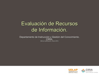 Evaluación de Recursos de Información. Departamento de Instrucción y Gestión del Conocimiento. CIRIA. Última modificación: Enero 2010. 
