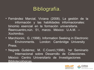 Bibliografía. Fernández Marcial, Viviana (2008). La gestión de la  información y las habilidades informacionales:  binomio esencial en la formación universitaria.  Reencuentro,nún. 51, marzo. México: U.A.M. –  Xochimilco. Marchionini,  G. (1998). Information Seeking in Electronic  Environments.  London: Cambridge University  Press. Negrete Gutiérrez, M. C.Coord.(1998). 1er Seminario  Internacional sobre Desarrollo de Colecciones.  México: Centro Universitario de Investigaciones  Bibliotecológicas. 