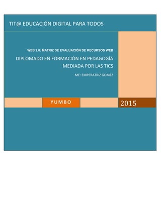 2015YUMBO
WEB 2.0: MATRIZ DE EVALUACIÓN DE RECURSOS WEB
DIPLOMADO EN FORMACIÓN EN PEDAGOGÍA
MEDIADA POR LAS TICS
ME: EMPERATRIZ GOMEZ
TIT@ EDUCACIÓN DIGITAL PARA TODOS
 