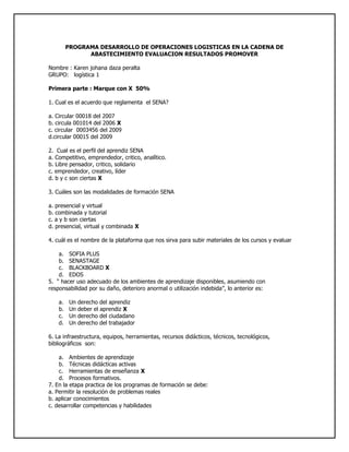 PROGRAMA DESARROLLO DE OPERACIONES LOGISTICAS EN LA CADENA DE ABASTECIMIENTO EVALUACION RESULTADOS PROMOVER<br />Nombre : Karen johana daza peralta<br />GRUPO:   logística 1<br />Primera parte : Marque con X  50%<br />1. Cual es el acuerdo que reglamenta  el SENA?<br />a. Circular 00018 del 2007<br />b. circula 001014 del 2006 X<br />c. circular  0003456 del 2009<br />d.circular 00015 del 2009<br />2.  Cual es el perfil del aprendiz SENA<br />a. Competitivo, emprendedor, critico, analítico.<br />b. Libre pensador, critico, solidario<br />c. emprendedor, creativo, líder<br />d. b y c son ciertas X<br />3. Cuáles son las modalidades de formación SENA<br />a. presencial y virtual<br />b. combinada y tutorial<br />c. a y b son ciertas<br />d. presencial, virtual y combinada X<br />4. cuál es el nombre de la plataforma que nos sirva para subir materiales de los cursos y evaluar<br />SOFIA PLUS<br />SENASTAGE<br />BLACKBOARD X<br />EDOS<br />5.  “ hacer uso adecuado de los ambientes de aprendizaje disponibles, asumiendo con responsabilidad por su daño, deterioro anormal o utilización indebida”, lo anterior es:<br />Un derecho del aprendiz<br />Un deber el aprendiz X<br />Un derecho del ciudadano<br />Un derecho del trabajador<br />6. La infraestructura, equipos, herramientas, recursos didácticos, técnicos, tecnológicos, bibliográficos  son:<br />Ambientes de aprendizaje<br />Técnicas didácticas activas<br />Herramientas de enseñanza X<br />Procesos formativos.<br />7. En la etapa practica de los programas de formación se debe:<br />a. Permitir la resolución de problemas reales<br />b. aplicar conocimientos<br />c. desarrollar competencias y habilidades<br />d. todas las anteriores X<br />8. cuanto es el plazo máximo que el aprendiz puede aplazar su formación<br />1 año<br />6 meses<br />3 meses<br />2 años X<br />9. cuanto es el tiempo máximo para presentar un incumplimiento justificado<br />2 dias X<br />1 semana<br />1 dia<br />15 dias<br />10. medida que ayuda a alcanzar los resultados de aprendizaje<br />Plan  de Formación<br />Plan de Evaluación X<br />Plan de mejoramiento<br />Plan de seguimiento<br />11. Con el incumplimiento del 30% de entrega de evidencias o evaluaciones sobre el total de los resultados de aprendizaje se:<br />Condiciona la matricula<br />Cancela la matricula X<br />12. después de cuánto tiempo cesa el condicionamiento de matricula cumpliendo con el plan de mejoramiento<br />1 mes<br />2 meses<br />3 meses<br />15 dias X<br />13. “se encarga de cumplir la función que le corresponde al Estado de invertir en el desarrollo social y técnico de los trabajadores colombianos, ofreciendo y ejecutando la Formación Profesional Integral gratuita, para la incorporación y el desarrollo de las personas en actividades productivas que contribuyan al desarrollo social, económico y tecnológico del país” lo anterior corresponde a:<br />Misión SENA<br />Visión SENA<br />Política SENA X<br />Objetivos  SENA <br />14  “será una organización de conocimiento para todos los colombianos, innovando permanentemente en sus estrategias y metodologías de aprendizaje, en total acuerdo con las tendencias y cambios tecnológicos y las necesidades del sector empresarial y de los trabajadores, impactando positivamente la productividad, la competitividad, la equidad y el desarrollo del país”  lo anterior corresponde a:<br /> Misión SENA<br />Visión SENA<br />Politica SENA<br />Objetivos  SENA X<br />15.  “Sintetiza de los enfoques de la formación que impartimos: permanente, en la que el individuo es el responsable de su propio proceso de aprendizaje”<br />El escudo<br />La bandera<br />El logotipo X<br />La sigla<br />16.El piñón en el escudo que sector representa:<br />Un sector económico<br />Una forma de trabajo X<br />Un factor productivo<br />Una idea de negocio<br />17 “exalta el amor a la vida, a la patria y al trabajo”<br /> El escudo<br />La bandera<br />El logotipo<br />El himno X<br />18. El comercio exterior se puede definir como:<br />a. El intercambio de bienes y servicios.<br />b. El intercambio de bienes y servicios entre países o bloque económicos.<br />c. La entrada de productos al territorio de un país.<br />d. La salida de productos del territorio de un país. X<br />19. Los factores de la producción de una nación son:<br />a. Tierra, trabajo, capital y tecnología. X<br />b. Método, mano de obra, materia prima y tecnología.<br />c. Maquinas, mano de obra, capital y métodos.<br />d. Ninguna de las anteriores.<br />20. Identifique la afirmación falsa:<br />a. La forma en la cual un país organiza, planifica y controla su actividad económica se denomina sistema económico.<br />b. La forma en la cual un país organiza, planifica y controla las actividades de orden público, social y territorial se denomina sistema político.<br />c. El conjunto de creencias, dogmas, modos de vida, costumbres y conocimientos de un país influyen en las actividades de comercio internacional. X<br />d. Todas las anteriores son falsas.<br />21. Identifique la afirmación que es falsa:<br />a. Exportación es la salida de un producto de un país hacia otro atravesando las fronteras.<br />b. Importación es la introducción de productos de procedencia extranjera al territorio nacional.<br />c. La balanza comercial es la diferencia entre el valor de las exportaciones e el valor de las importaciones de un país.<br />d. Si se exporta más de lo que se importa se dice que hay déficit y si se importa más de de lo que se exporta se dice que hay superávit. X<br />22. Con respecto al arancel se NO se puede afirmar que:<br />a. Es un impuesto que se cobra a los productos extranjeros para su entrada al país.<br />b. El arancel varía de acuerdo al tipo de producto.<br />c. El arancel contribuye a proteger los productos nacionales para que no sufran la competencia de bienes más baratos.<br />d. En todo el mundo se cobran los mismos aranceles. X<br />23. Cuando hablamos de industria, servicios y de lo agropecuario es:<br />Factores  productivos<br />Fuentes de financiación<br />Sectores económicos X<br />Producto interno bruto<br />24. Que debe hacer un aprendiz en etapa productiva sino realiza actividades propias de su formación<br />a.  informar al coordinador Académico del  Centro de Formación X<br />b. Informar a las trabajadoras sociales del centro de formación<br />c. informar al Coordinador de Relaciones Corporativas de la regional<br />d. Todas las anteriores<br />25.La siguiente definición “administra la comunicación y la información con sus clientes “ corresponde a :<br />a. PLM<br />b. CRM<br />c. SCM<br />d. ERP X<br />SEGUNDA PARTE : Responder  50%<br />1. Coloque al frente la entidad que lo podría financiar según corresponda<br />a. Importador o exportador: EL BANCO<br />b. Un Campesino: EL BANCO<br />c. Un empresario: EL BANCO<br />d. Un aprendiz Sena: EL FONDO EMPRENDER<br />2. Donde Puedo encontrar financiación? Nombre 3 entidades<br />FONDO EMPRENDER<br />SENA<br />3. Que significa <br />OMC: organizacion mundial de comercio<br />OIT: organización internacional de trabajo<br />4. Como se dividen los derechos de los ciudadanos y cuales son:<br />5.Cuales  son las cuatro fuentes de conocimiento?<br />6. Que es un perfil económico y para qué sirve?<br />7. que son las prestaciones sociales  y cuales son:<br />Las prestaciones sociales son aquellas q prestan un dinero a otras personas para crear su negocio <br />Existen las del estado, prestamistas de gota a gota<br />________________________________________________________________________________<br />8. Quien paga los parafiscales, cuanto es el monto y cuáles son?<br />9.Que es globalización? <br />R/: ES un proceso social económico en el cual transportamos un producto y consta de comunicación para tener un buen conocimiento de el cliente<br />10. Diga 3 formas en las cuales podemos encontrar ideas de negocio?<br />11.Cuales son las fases de un proyecto:<br />Estructuración y evaluación del comercio<br />Formulación de la idea del proyecto<br />Estudios de mercado tecnico<br />Estudio organizacional y financiero<br />12. Que estudios debemos realizar para un proyecto<br />DEBEMOS ANALIZAR EL ENTORNO, EL IMPACTO DEL PRODUCTO QUE COMPETENCIA TIENE, PARA QUE PERSONAS, QUIENES SE PODRIAN BENEFICIAR CON ESTE PRODUCTO ETC…<br />13. Cuáles son los cuatro pilares de la infraestructura de tecnologías de la información en una corporación?_________________________________________________________________<br />14 y 15 . subir la evaluación al Blog<br />