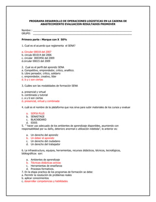 PROGRAMA DESARROLLO DE OPERACIONES LOGISTICAS EN LA CADENA DE ABASTECIMIENTO EVALUACION RESULTADOS PROMOVER<br />Nombre : _______________________________________________________________________<br />GRUPO:   _______________________________________________________________________<br />Primera parte : Marque con X  50%<br />1. Cual es el acuerdo que reglamenta  el SENA?<br />a. Circular 00018 del 2007<br />b. circula 001014 del 2006<br />c. circular  0003456 del 2009<br />d.circular 00015 del 2009<br />2.  Cual es el perfil del aprendiz SENA<br />a. Competitivo, emprendedor, critico, analítico.<br />b. Libre pensador, critico, solidario<br />c. emprendedor, creativo, líder<br />d. b y c son ciertas<br />3. Cuáles son las modalidades de formación SENA<br />a. presencial y virtual<br />b. combinada y tutorial<br />c. a y b son ciertas<br />d. presencial, virtual y combinada<br />4. cuál es el nombre de la plataforma que nos sirva para subir materiales de los cursos y evaluar<br />SOFIA PLUS<br />SENASTAGE<br />BLACKBOARD<br />EDOS<br />5.  “ hacer uso adecuado de los ambientes de aprendizaje disponibles, asumiendo con responsabilidad por su daño, deterioro anormal o utilización indebida”, lo anterior es:<br />Un derecho del aprendiz<br />Un deber el aprendiz<br />Un derecho del ciudadano<br />Un derecho del trabajador<br />6. La infraestructura, equipos, herramientas, recursos didácticos, técnicos, tecnológicos, bibliográficos  son:<br />Ambientes de aprendizaje<br />Técnicas didácticas activas<br />Herramientas de enseñanza<br />Procesos formativos.<br />7. En la etapa practica de los programas de formación se debe:<br />a. Permitir la resolución de problemas reales<br />b. aplicar conocimientos<br />c. desarrollar competencias y habilidades<br />d. todas las anteriores<br />8. cuanto es el plazo máximo que el aprendiz puede aplazar su formación<br />1 año<br />6 meses<br />3 meses<br />2 años<br />9. cuanto es el tiempo máximo para presentar un incumplimiento justificado<br />2 dias<br />1 semana<br />1 dia<br />15 dias<br />10. medida que ayuda a alcanzar los resultados de aprendizaje<br />Plan  de Formación<br />Plan de Evaluación<br />Plan de mejoramiento<br />Plan de seguimiento<br />11. Con el incumplimiento del 30% de entrega de evidencias o evaluaciones sobre el total de los resultados de aprendizaje se:<br />Condiciona la matricula<br />Cancela la matricula<br />12. después de cuánto tiempo cesa el condicionamiento de matricula cumpliendo con el plan de mejoramiento<br />1 mes<br />2 meses<br />3 meses<br />15 dias<br />13. “se encarga de cumplir la función que le corresponde al Estado de invertir en el desarrollo social y técnico de los trabajadores colombianos, ofreciendo y ejecutando la Formación Profesional Integral gratuita, para la incorporación y el desarrollo de las personas en actividades productivas que contribuyan al desarrollo social, económico y tecnológico del país” lo anterior corresponde a:<br />Misión SENA<br />Visión SENA<br />Política SENA<br />Objetivos  SENA<br />14  “será una organización de conocimiento para todos los colombianos, innovando permanentemente en sus estrategias y metodologías de aprendizaje, en total acuerdo con las tendencias y cambios tecnológicos y las necesidades del sector empresarial y de los trabajadores, impactando positivamente la productividad, la competitividad, la equidad y el desarrollo del país”  lo anterior corresponde a:<br /> Misión SENA<br />Visión SENA<br />Politica SENA<br />Objetivos  SENA<br />15.  “Sintetiza de los enfoques de la formación que impartimos: permanente, en la que el individuo es el responsable de su propio proceso de aprendizaje”<br />El escudo<br />Lavandera<br />El logotipo<br />La sigla<br />16.El piñón en el escudo que sector representa:<br />Un sector económico<br />Una forma de trabajo<br />Un factor productivo<br />Una idea de negocio<br />17 “exalta el amor a la vida, a la patria y al trabajo”<br /> El escudo<br />Lavandera<br />El logotipo<br />El himno<br />18. El comercio exterior se puede definir como:<br />a. El intercambio de bienes y servicios.<br />b. El intercambio de bienes y servicios entre países o bloque económicos.<br />c. La entrada de productos al territorio de un país.<br />d. La salida de productos del territorio de un país.<br />19. Los factores de la producción de una nación son:<br />a. Tierra, trabajo, capital y tecnología.<br />b. Método, mano de obra, materia prima y tecnología.<br />c. Maquinas, mano de obra, capital y métodos.<br />d. Ninguna de las anteriores.<br />20. Identifique la afirmación falsa:<br />a. La forma en la cual un país organiza, planifica y controla su actividad económica se denomina sistema económico.<br />b. La forma en la cual un país organiza, planifica y controla las actividades de orden público, social y territorial se denomina sistema político.<br />c. El conjunto de creencias, dogmas, modos de vida, costumbres y conocimientos de un país influyen en las actividades de comercio internacional.<br />d. Todas las anteriores son falsas.<br />21. Identifique la afirmación que es falsa:<br />a. Exportación es la salida de un producto de un país hacia otro atravesando las fronteras.<br />b. Importación es la introducción de productos de procedencia extranjera al territorio nacional.<br />c. La balanza comercial es la diferencia entre el valor de las exportaciones e el valor de las importaciones de un país.<br />d. Si se exporta más de lo que se importa se dice que hay déficit y si se importa más de de lo que se exporta se dice que hay superávit.<br />22. Con respecto al arancel se NO se puede afirmar que:<br />a. Es un impuesto que se cobra a los productos extranjeros para su entrada al país.<br />b. El arancel varía de acuerdo al tipo de producto.<br />c. El arancel contribuye a proteger los productos nacionales para que no sufran la competencia de bienes más baratos.<br />d. En todo el mundo se cobran los mismos aranceles.<br />23. Cuando hablamos de industria, servicios y de lo agropecuario es:<br />Factores  productivos<br />Fuentes de financiación<br />Sectores económicos<br />Producto interno bruto<br />24. Que debe hacer un aprendiz en etapa productiva sino realiza actividades propias de su formación<br />a.  informar al coordinador Académico del  Centro de Formación<br />b. Informar a las trabajadoras sociales del centro de formación<br />c. informar al Coordinador de Relaciones Corporativas de la regional<br />d. Todas las anteriores<br />25.La siguiente definición “administra la comunicación y la información con sus clientes “ corresponde a :<br />a. PLM<br />b. CRM<br />c. SCM<br />d. ERP<br />SEGUNDA PARTE : Responder  50%<br />1. Coloque al frente la entidad que lo podría financiar según corresponda<br />a. Importador o exportador__banco de comercio exterior_______________________<br />b. Un Campesino____agroingreso________________________________________________<br />c. Un empresario  __bancoldex_________________________________________________<br />d. Un aprendiz Sena_fondo emprender_______________________________________________<br />2. Donde Puedo encontrar financiación? Nombre 3 entidades<br />Mancoldex, fiducoldex, fondo emprender<br />3. Que significa <br />OMC___organizacion mundial de comercio________________<br />OIT___organizacion internacional del trabajo_________________<br />4. Como se dividen los derechos de los ciudadanos y cuales son:<br />Los trabajadores tienen como derechos básicos, con el contenido y alcance que para cada uno de los mismos disponga su específica normativa,los de:<br />a) Trabajo y libre elección de profesión u oficio.<br />b) Libre sindicación.<br />c) Negociación colectiva.<br />d) Adopción de medidas de conflicto colectivo.<br />e) Huelga.<br />f) Reunión.<br />g) Información, consulta y participación en la empresa.<br />5.Cuales  son las cuatro fuentes de conocimiento?<br />Instructores: son los encargados de explicarnos y orientarnos en los diferentes temas de la titulacion que se este ejerciendo<br />* Entorno: es el ambiente en el que nos formamos como aprendicez del sena<br />*las TIC: son las de informacion y comunicacion<br />*trabajo en grupo:es el conjunto de aprendicez asignados o autoasignados, de acuerdo a habilidades y competencias específicas, para cumplir una determinada meta bajo la conducción de un instructor<br />6. Que es un perfil económico y para qué sirve?<br /> Se encuentra informacion de los principales indicadores macroeconomicos y la relacion de colombia con el resto del mundo en materia comercial, en cuanto a exportaciones, importaciones y sus principales socios comerciales. A continuacion se define cada uno de los terminos utilizados en esta seccion, para una mejor comprension y analisis de los mismos.<br />Producto Interno Bruto(PIB) - Valor total de la producción corriente de bienes y servicios finales dentro del territorio nacional durante un cierto período de tiempo, que por lo común es un trimestre o un año.<br />PIB Per-Capita - Es un promedio alrededor del cual pueden encontrarse más o menos dispersos los ingresos de los habitantes. Además, es una medida de actividad económica que se eleva si el PIB crece más rápidamente que la población total.<br />Tasa de desempleo -Se define como la razón entre la población desocupada y la población económicamente activa.<br />Inflacion - La inflación es calculada mensualmente por el DANE sobre los precios de una canasta básica de bienes y servicios de consumo para familias de ingresos medios y bajos. Lo que permite medir el crecimiento del nivel general de precios de la economía.<br />7. que son las prestaciones sociales  y cuales son:<br />Cesantias , pima , vacaciones , horas extras y las pagan las empresas<br />________________________________________________________________________________<br />8. Quien paga los parafiscales , cuanto es el monto y cuales son?<br />Lo pagan las empresas es el nueve % y sirve para el sena el icbf<br />9.Que es globalización? _____es la integracion de las economias de todo el mundo_________________________________________________________________________________________________<br />10. Diga 3 formas en las cuales podemos encontrar ideas de negocio?<br />En las ruedas de negocios el las necesidades de la gente en los problemas diarios de la gente<br />11.Cuales son las fases de un proyecto<br />Estudios preliminares<br />Esquemas iniciales<br />Anteproyecto<br />Proyecto ejecutivo<br />Supervisión de obra<br />12. Que estudios debemos realizar para un proyecto<br />Tecnico  y de mercado<br />13. Cuáles son los cuatro pilares de la infraestructura de tecnologías de la información en una corporación?_________________________________________________________________<br />14 y 15 . subir la evaluación al Blog<br />