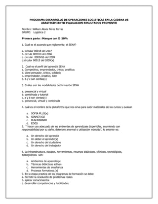 PROGRAMA DESARROLLO DE OPERACIONES LOGISTICAS EN LA CADENA DE
            ABASTECIMIENTO EVALUACION RESULTADOS PROMOVER

Nombre: William Alexis Pérez Porras
GRUPO: Logística 2

Primera parte : Marque con X 50%

1. Cual es el acuerdo que reglamenta el SENA?

a. Circular 00018 del 2007
b. circula 001014 del 2006
c. circular 0003456 del 2009
d.circular 00015 del 2009(x)

2. Cual es el perfil del aprendiz SENA
a. Competitivo, emprendedor, critico, analítico.
b. Libre pensador, critico, solidario
c. emprendedor, creativo, líder
d. b y c son ciertas(x)

3. Cuáles son las modalidades de formación SENA

a. presencial y virtual
b. combinada y tutorial
c. a y b son ciertas(x)
d. presencial, virtual y combinada

4. cuál es el nombre de la plataforma que nos sirva para subir materiales de los cursos y evaluar

    a. SOFIA PLUS(x)
    b. SENASTAGE
    c. BLACKBOARD
    d. EDOS
5. “ hacer uso adecuado de los ambientes de aprendizaje disponibles, asumiendo con
responsabilidad por su daño, deterioro anormal o utilización indebida”, lo anterior es:

    a. Un   derecho del aprendiz
    b. Un   deber el aprendiz(x)
    c. Un   derecho del ciudadano
    d. Un   derecho del trabajador

6. La infraestructura, equipos, herramientas, recursos didácticos, técnicos, tecnológicos,
bibliográficos son:

    a. Ambientes de aprendizaje
    b. Técnicas didácticas activas
    c. Herramientas de enseñanza
    d. Procesos formativos.(x)
7. En la etapa practica de los programas de formación se debe:
a. Permitir la resolución de problemas reales
b. aplicar conocimientos
c. desarrollar competencias y habilidades
 