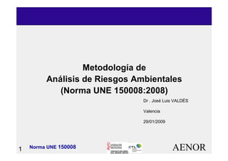 AENOR1 Norma UNE 150008
MetodologMetodologíía dea de
AnAnáálisis de Riesgos Ambientaleslisis de Riesgos Ambientales
(Norma UNE 150008:2008)(Norma UNE 150008:2008)
Dr . José Luis VALDÉS
Valencia
29/01/2009
 