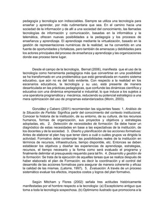pedagogía y tecnología son indisociables. Siempre se utiliza una tecnología para
enseñar y aprender, por más rudimentaria que sea. En el camino hacia una
sociedad de la información y de allí a una sociedad del conocimiento, las llamadas
tecnologías de información y comunicación, basadas en la informática y la
telemática, ofrecen nuevas posibilidades a la pedagogía y los procesos de
enseñanza y aprendizaje. El aprendizaje mediante la virtualización, basado en la
gestión de representaciones numéricas de la realidad, se ha convertido en una
fuente de oportunidades y fortalezas, pero también de amenazas y debilidades para
los actores principales del proceso de enseñanza y aprendizaje y las organizaciones
donde ese proceso tiene lugar.
Desde el campo de la tecnología, Bernal (2006), manifiesta que el uso de la
tecnología como herramienta pedagógica más que convertirse en una posibilidad
se ha transformado en una problemática que está generalizada en nuestro sistema
educativo, que aún no es del todo evidente. Con respecto a la realidad en los
escenarios educativos, la tecnología y su uso, está presente de manera
desarticulada en las prácticas pedagógicas, que confunde las dinámicas científica y
educativa con una dinámica empresarial e industrial, lo que induce a los sujetos a
una operatoria programática y mecánica, reduciendo su potencial estratégico a una
mera optimización del uso de programas estandarizados (Morin, 2003).
González y Cabero (2001) recomiendan las siguientes fases: 1. Análisis de
la Situación de Partida: Significa partir del conocimiento del contexto institucional.
Conocer la historia de la institución, de su entorno, de su cultura, de los recursos
humanos, formas de organización, sus proyectos y objetivos y estrategias
adoptadas, etc. 2. Detección de necesidades de formación: Se debe hacer un
diagnóstico de estas necesidades en base a las expectativas de la institución, de
los docentes y de la sociedad. 3. Diseño y planificación de las acciones formativas:
Antes de elaborar el plan hay que tener claro a cuál o cuáles grupos va dirigida la
actividad. Formativo debe contemplar las posibilidades reales de la institución en
términos de recursos, infraestructura, tiempo disponible, etc. Entonces se deben
establecer los objetivos y diseñar las experiencias de aprendizaje, estrategias,
recursos, el tiempo necesario y la forma como será evaluado el programa y
finalmente delimitar el presupuesto requerido para tal fin. 4. Desarrollo y gestión de
la formación: Se trata de la ejecución de aquellas tareas que se realiza después de
haber elaborado el plan de Formación; es decir la coordinación y el control del
desarrollo de las acciones formativas para asegurar de manera coherente y eficaz
la calidad de las mismas. (Latorre, 1997). 5. Evaluación: A través de un proceso
sistemático evaluar los efectos, impactos costos y logros del plan formativo.
Según Mitcham y Flores (2002) señala tres actitudes históricamente
manifestadas por el hombre respecto a la tecnología: (a) Escepticismo antiguo que
toma a toda la tecnología sospechosa. (b) Optimismo ilustrado que promociona a la
 