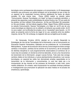 tecnología como quintaesencia del progreso y el conocimiento. (c) El desasosiego
romántico que promueve una actitud ambigua con la tecnología ya que si bien es
un aspecto de la creatividad humana termina debilitando los lazos de afecto
sociales. En esta misma área, Flores (2002) realizó su estudio sobre
“Comunicación, Nuevas Tecnologías y la Vejez” en base al cuadrado semiótico, y
presentó las siguientes cuatro posibilidades de actitud frente a las TIC por parte de
los adultos: (a) Uso/ utilidad. Evita esfuerzos. (b) No uso/ Dificultad. No necesidad.
(c) No uso/ el saber. (d) Uso/ afecto negativo. Edad. Según Flores, (2002) concluyo
su estudio Comunicación, Nuevas Tecnologías y la Vejez en: (a) El uso de una
nueva tecnología se relaciona con la utilidad y el esfuerzo que puede evitar. (b) El
no uso a saber, con la dificultad de empleo y la no “necesidad” para hacerlo. (c) El
saber se presenta como la forma de negar el no uso, existente entre los adultos
mayores, de las TIC. Sin embargo, la negación del uso se legitima por la edad.
En Venezuela, Ercolino (2010), planteó en su estudio Desarrolló la
Estrategias de Uso de las Tecnologías de la Información y de la Comunicación en
Educación Superior Venezolana, realizada con los profesores de la Universidad
Metropolitana. A pesar de la evolución de la ciencia y la tecnología ha traído consigo
cambios e innovación, cambios de los actores en la economía y de la concepción
de distintas disciplinas lo cual progresivamente desencadena el comienzo de un
nuevo tipo de sociedad, en donde los entornos laborales, el ocio y los mecanismos
de transmisión de la información, acogen nuevas formas. Todo esto trae consigo
cambios vitales en los individuos y nuevos planteamientos educativos. Las nuevas
tecnologías, en especial las redes han demostrado amplias capacidades en la
transmisión de la información y conocimientos, lo cual han dado pie a la
incorporación de las mismas en los procesos de formación a todo nivel, como
medios didácticos. En síntesis, esta incorporación ha suscitado diversas prácticas
e investigaciones que promueven la aplicación de estos medios en el proceso de
enseñanza y aprendizaje.
 