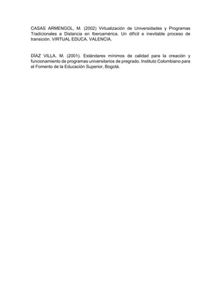 CASAS ARMENGOL, M. (2002) Virtualización de Universidades y Programas
Tradicionales a Distancia en Iberoamérica. Un difícil e inevitable proceso de
transición. VIRTUAL EDUCA. VALENCIA.
DÍAZ VILLA, M. (2001). Estándares mínimos de calidad para la creación y
funcionamiento de programas universitarios de pregrado. Instituto Colombiano para
el Fomento de la Educación Superior, Bogotá.
 