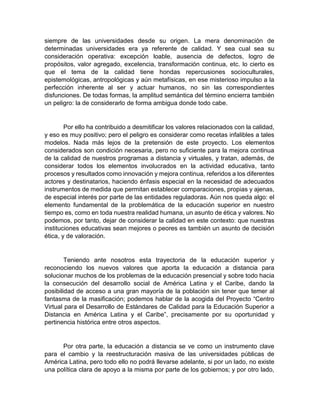 siempre de las universidades desde su origen. La mera denominación de
determinadas universidades era ya referente de calidad. Y sea cual sea su
consideración operativa: excepción loable, ausencia de defectos, logro de
propósitos, valor agregado, excelencia, transformación continua, etc. lo cierto es
que el tema de la calidad tiene hondas repercusiones socioculturales,
epistemológicas, antropológicas y aún metafísicas, en ese misterioso impulso a la
perfección inherente al ser y actuar humanos, no sin las correspondientes
disfunciones. De todas formas, la amplitud semántica del término encierra también
un peligro: la de considerarlo de forma ambigua donde todo cabe.
Por ello ha contribuido a desmitificar los valores relacionados con la calidad,
y eso es muy positivo; pero el peligro es considerar como recetas infalibles a tales
modelos. Nada más lejos de la pretensión de este proyecto. Los elementos
considerados son condición necesaria, pero no suficiente para la mejora continua
de la calidad de nuestros programas a distancia y virtuales, y tratan, además, de
considerar todos los elementos involucrados en la actividad educativa, tanto
procesos y resultados como innovación y mejora continua, referidos a los diferentes
actores y destinatarios, haciendo énfasis especial en la necesidad de adecuados
instrumentos de medida que permitan establecer comparaciones, propias y ajenas,
de especial interés por parte de las entidades reguladoras. Aún nos queda algo: el
elemento fundamental de la problemática de la educación superior en nuestro
tiempo es, como en toda nuestra realidad humana, un asunto de ética y valores. No
podemos, por tanto, dejar de considerar la calidad en este contexto: que nuestras
instituciones educativas sean mejores o peores es también un asunto de decisión
ética, y de valoración.
Teniendo ante nosotros esta trayectoria de la educación superior y
reconociendo los nuevos valores que aporta la educación a distancia para
solucionar muchos de los problemas de la educación presencial y sobre todo hacia
la consecución del desarrollo social de América Latina y el Caribe, dando la
posibilidad de acceso a una gran mayoría de la población sin tener que temer al
fantasma de la masificación; podemos hablar de la acogida del Proyecto “Centro
Virtual para el Desarrollo de Estándares de Calidad para la Educación Superior a
Distancia en América Latina y el Caribe”, precisamente por su oportunidad y
pertinencia histórica entre otros aspectos.
Por otra parte, la educación a distancia se ve como un instrumento clave
para el cambio y la reestructuración masiva de las universidades públicas de
América Latina, pero todo ello no podrá llevarse adelante, si por un lado, no existe
una política clara de apoyo a la misma por parte de los gobiernos; y por otro lado,
 