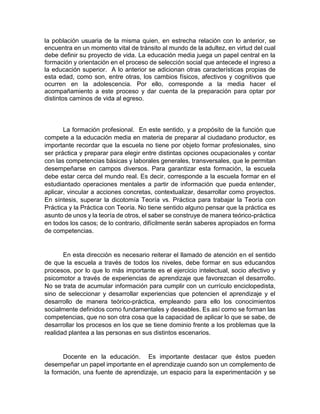 la población usuaria de la misma quien, en estrecha relación con lo anterior, se
encuentra en un momento vital de tránsito al mundo de la adultez, en virtud del cual
debe definir su proyecto de vida. La educación media juega un papel central en la
formación y orientación en el proceso de selección social que antecede el ingreso a
la educación superior. A lo anterior se adicionan otras características propias de
esta edad, como son, entre otras, los cambios físicos, afectivos y cognitivos que
ocurren en la adolescencia. Por ello, corresponde a la media hacer el
acompañamiento a este proceso y dar cuenta de la preparación para optar por
distintos caminos de vida al egreso.
La formación profesional. En este sentido, y a propósito de la función que
compete a la educación media en materia de preparar al ciudadano productor, es
importante recordar que la escuela no tiene por objeto formar profesionales, sino
ser práctica y preparar para elegir entre distintas opciones ocupacionales y contar
con las competencias básicas y laborales generales, transversales, que le permitan
desempeñarse en campos diversos. Para garantizar esta formación, la escuela
debe estar cerca del mundo real. Es decir, corresponde a la escuela formar en el
estudiantado operaciones mentales a partir de información que pueda entender,
aplicar, vincular a acciones concretas, contextualizar, desarrollar como proyectos.
En síntesis, superar la dicotomía Teoría vs. Práctica para trabajar la Teoría con
Práctica y la Práctica con Teoría. No tiene sentido alguno pensar que la práctica es
asunto de unos y la teoría de otros, el saber se construye de manera teórico-práctica
en todos los casos; de lo contrario, difícilmente serán saberes apropiados en forma
de competencias.
En esta dirección es necesario reiterar el llamado de atención en el sentido
de que la escuela a través de todos los niveles, debe formar en sus educandos
procesos, por lo que lo más importante es el ejercicio intelectual, socio afectivo y
psicomotor a través de experiencias de aprendizaje que favorezcan el desarrollo.
No se trata de acumular información para cumplir con un currículo enciclopedista,
sino de seleccionar y desarrollar experiencias que potencien el aprendizaje y el
desarrollo de manera teórico-práctica, empleando para ello los conocimientos
socialmente definidos como fundamentales y deseables. Es así como se forman las
competencias, que no son otra cosa que la capacidad de aplicar lo que se sabe, de
desarrollar los procesos en los que se tiene dominio frente a los problemas que la
realidad plantea a las personas en sus distintos escenarios.
Docente en la educación. Es importante destacar que éstos pueden
desempeñar un papel importante en el aprendizaje cuando son un complemento de
la formación, una fuente de aprendizaje, un espacio para la experimentación y se
 