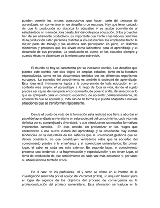pueden permitir los errores constructivos que hacen parte del proceso de
aprendizaje, sin convertirse en un despilfarro de recursos. Hay que tener cuidado
de que la producción no absorba lo educativo y se acabe convirtiendo al
estudiantado en mano de obra barata, brindándole poca educación. Si los proyectos
han de ser altamente productivos, es importante que frente a las labores centrales
de la producción estén personas distintas a los estudiantes; los empleados harán la
mayor parte del trabajo y los alumnos solo participarán en parte, en distintos
momentos y procesos que les sirvan como laboratorio para el aprendizaje y el
desarrollo de sus proyectos. La producción es buena en las escuelas siempre y
cuando éstas no dependan de la misma para sobrevivir.
El mundo de hoy se caracteriza por su incesante cambio. Los desafíos que
plantea este cambio han sido objeto de amplias estudios, tanto en la literatura
especializada, como en los documentos emitidos por los diferentes organismos
europeos. La sociedad del conocimiento es también la sociedad del aprendizaje.
Esta idea está íntimamente ligada a la comprensión de toda educación en un
contexto más amplio: el aprendizaje a lo largo de toda la vida, donde el sujeto
precisa ser capaz de manipular el conocimiento, de ponerlo al día, de seleccionar lo
que es apropiado para un contexto específico, de aprender permanentemente, de
entender lo que se aprende y, todo ello de tal forma que pueda adaptarlo a nuevas
situaciones que se transforman rápidamente.
Desde el punto de vista de la formación esta realidad nos lleva a abordar el
papel del aprendizaje universitario en esta sociedad del conocimiento, cada vez más
definida por su complejidad y diversidad, y que introduce en los modelos formativos
importantes cambios. En este sentido, sin profundizar en los rasgos que
caracterizan a esa nueva cultura del aprendizaje y la enseñanza, hay ciertas
tendencias en la naturaleza de los saberes que la universidad gestiona que se
deben considerar, ya que constituyen verdaderos retos que la sociedad del
conocimiento plantea a la enseñanza y el aprendizaje universitarios. En primer
lugar, el saber es cada vez más extenso. En segundo lugar, el conocimiento
presenta una tendencia a la fragmentación y especialización y en tercer lugar, el
ritmo de producción de ese conocimiento es cada vez más acelerado y, por tanto
su obsolescencia también crece.
En el caso de los profesores, tal y como se afirma en el informe de la
investigación realizada por el equipo de Varcárcel (2003), un requisito básico para
el logro de algunos de los objetivos del proceso de convergencia es la
profesionalización del profesor universitario. Esta afirmación se traduce en la
 