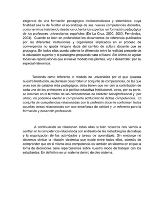exigencia de una formación pedagógica institucionalizada y sistemática, cuya
finalidad sea la de facilitar el aprendizaje de sus nuevas competencias docentes,
como venimos insistiendo desde los ochenta los expertos en formación pedagógica
de los profesores universitarios españoles (De La Cruz, 2000, 2003; Fernández,
2003). Cuando se leen en profundidad los documentos de referencia publicados
por las diferentes instituciones y organismos implicados en el proceso de
convergencia no queda ninguna duda del cambio de cultura docente que se
propugna. En todos ellos queda patente la diferencia entre la realidad presente de
la educación superior y el paradigma propuesto para el futuro. Sin ánimo de agotar
todas las repercusiones que el nuevo modelo nos plantea, voy a desarrollar, por su
especial relevancia.
Teniendo como referente el modelo de universidad por el que apuesta
nuestra Institución, se plantean desarrollar un conjunto de competencias, de las que
unas son de carácter más pedagógico, otras tienen que ver con la contribución de
cada uno de los profesores a la política educativa Institucional, otras, por su parte,
se internan en el territorio de las competencias de carácter socioprofesional y, por
último, no podemos olvidar el componente actitudinal de dichas competencias. El
conjunto de competencias relacionadas con la profesión docente conforman todas
aquellas tareas relacionadas con una enseñanza de calidad y un referente para la
formación y desarrollo profesional.
A continuación se relacionan todas ellas si bien nosotros nos vamos a
centrar en la competencia relacionada con el diseño de las metodologías de trabajo
y la organización de las actividades y tareas de aprendizaje. Sin embargo no
debemos olvidar la relación sistémica que existe entre todas ellas, además de
comprender que en si misma esta competencia es también un sistema en el que la
toma de decisiones tiene repercusiones sobre nuestro modo de trabajar con los
estudiantes. En definitiva es un sistema dentro de otro sistema.
 