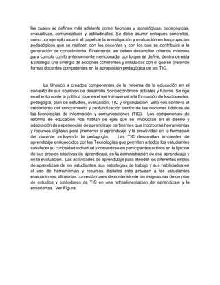 las cuales se definen más adelante como: técnicas y tecnológicas, pedagógicas,
evaluativas, comunicativas y actitudinales. Se debe asumir enfoques concretos,
como por ejemplo asumir el papel de la investigación y evaluación en los proyectos
pedagógicos que se realicen con los docentes y con los que se contribuirá a la
generación de conocimiento. Finalmente, se deben desarrollar criterios mínimos
para cumplir con lo anteriormente mencionado; por lo que se define, dentro de esta
Estrategia una sinergia de acciones coherentes y enlazadas con el que se pretende
formar docentes competentes en la apropiación pedagógica de las TIC.
La Unesco a creados componentes de la reforma de la educación en el
contexto de sus objetivos de desarrollo Socioeconómico actuales y futuros. Se rige
en el entorno de la política; que es el eje transversal a la formación de los docentes,
pedagogía, plan de estudios, evaluación, TIC y organización. Esto nos conlleva al
crecimiento del conocimiento y profundización dentro de las nociones básicas de
las tecnologías de información y comunicaciones (TIC). Los componentes de
reforma de educación nos hablan de ejes que se involucran en el diseño y
adaptación de experiencias de aprendizaje pertinentes que incorporan herramientas
y recursos digitales para promover el aprendizaje y la creatividad en la formación
del docente incluyendo la pedagogía. Las TIC desarrollan ambientes de
aprendizaje enriquecidos por las Tecnologías que permiten a todos los estudiantes
satisfacer su curiosidad individual y convertirse en participantes activos en la fijación
de sus propios objetivos de aprendizaje, en la administración de ese aprendizaje y
en la evaluación. Las actividades de aprendizaje para atender los diferentes estilos
de aprendizaje de los estudiantes, sus estrategias de trabajo y sus habilidades en
el uso de herramientas y recursos digitales esto proveen a los estudiantes
evaluaciones, alineadas con estándares de contenido de las asignaturas de un plan
de estudios y estándares de TIC en una retroalimentación del aprendizaje y la
enseñanza. Ver Figura.
 