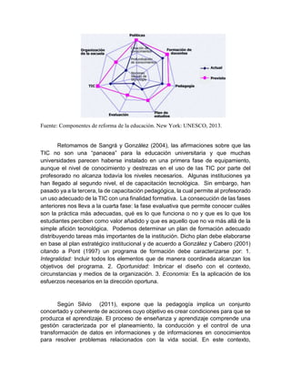 Fuente: Componentes de reforma de la educación. New York: UNESCO, 2013.
Retomamos de Sangrá y González (2004), las afirmaciones sobre que las
TIC no son una “panacea” para la educación universitaria y que muchas
universidades parecen haberse instalado en una primera fase de equipamiento,
aunque el nivel de conocimiento y destrezas en el uso de las TIC por parte del
profesorado no alcanza todavía los niveles necesarios. Algunas instituciones ya
han llegado al segundo nivel, el de capacitación tecnológica. Sin embargo, han
pasado ya a la tercera, la de capacitación pedagógica, la cual permite al profesorado
un uso adecuado de la TIC con una finalidad formativa. La consecución de las fases
anteriores nos lleva a la cuarta fase: la fase evaluativa que permite conocer cuáles
son la práctica más adecuadas, qué es lo que funciona o no y que es lo que los
estudiantes perciben como valor añadido y que es aquello que no va más allá de la
simple afición tecnológica. Podemos determinar un plan de formación adecuado
distribuyendo tareas más importantes de la institución. Dicho plan debe elaborarse
en base al plan estratégico institucional y de acuerdo a González y Cabero (2001)
citando a Pont (1997) un programa de formación debe caracterizarse por: 1.
Integralidad: Incluir todos los elementos que de manera coordinada alcanzan los
objetivos del programa. 2. Oportunidad: Imbricar el diseño con el contexto,
circunstancias y medios de la organización. 3. Economía: Es la aplicación de los
esfuerzos necesarios en la dirección oportuna.
Según Silvio (2011), expone que la pedagogía implica un conjunto
concertado y coherente de acciones cuyo objetivo es crear condiciones para que se
produzca el aprendizaje. El proceso de enseñanza y aprendizaje comprende una
gestión caracterizada por el planeamiento, la conducción y el control de una
transformación de datos en informaciones y de informaciones en conocimientos
para resolver problemas relacionados con la vida social. En este contexto,
 