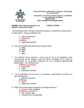 Centro de Gestión de Mercados, Logística y Tecnologías
                                                 de la información
                               Competencia: Fomentar prácticas seguras y saludables
                                           en los ambientes de trabajo
                                              INSTRUCTOR
                                  DOLLY ELIABETH VALBUENA SILVA


NOMBRE: Gloria Alejandra Velandia Lara           CODIGO: 8733009
FECHA: 10 de Junio / 2010

``Es el bienestar físico, mental y social del individuo y n solamente la ausencia de
la enfermedad´´ esta es la definición de:

          a. Salud ocupacional
          b. Ergonomía
          (X) Salud
          c. Seguridad industrial

2. Cual es la entidad internacional que regula la salud
         a. OMC
         (X) OMS
         b. OMI
         c. ONU

3. ``la condición física, psíquica y social que se da en el trabajador como
   consecuencia de los riesgos a que se expone, derivados de su modo de
   incorporación en el proceso productivo en una sociedad históricamente
   determinada´´ es la definición de:
          (X)Salud ocupacional
          a. Ergonomía
          b. Salud
          c. Seguridad industrial

4. ´´es la posibilidad de que ocurra un accidente o perturbación funcional a la
   persona expuesta´´
          a. Salud ocupacional
          (X)Riesgo
          b. Salud
          c. Seguridad industrial

5. Según las características energéticas, el riesgo puede ser:
        a. Químico, físico, biológico
        (X)Estático y dinámico
        b. Alto, medio y bajo
        c. Ocupacional y de seguridad
 