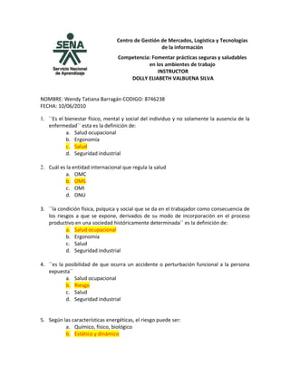 Centro de Gestión de Mercados, Logística y Tecnologías
                                                   de la información
                                  Competencia: Fomentar prácticas seguras y saludables
                                             en los ambientes de trabajo
                                                 INSTRUCTOR
                                      DOLLY ELIABETH VALBUENA SILVA


NOMBRE: Wendy Tatiana Barragán CODIGO: 8746238
FECHA: 10/06/2010

1. ``Es el bienestar físico, mental y social del individuo y no solamente la ausencia de la
   enfermedad´´ esta es la definición de:
           a. Salud ocupacional
           b. Ergonomía
           c. Salud
           d. Seguridad industrial

2. Cuál es la entidad internacional que regula la salud
           a. OMC
           b. OMS
           c. OMI
           d. ONU

3. ``la condición física, psíquica y social que se da en el trabajador como consecuencia de
   los riesgos a que se expone, derivados de su modo de incorporación en el proceso
   productivo en una sociedad históricamente determinada´´ es la definición de:
           a. Salud ocupacional
           b. Ergonomía
           c. Salud
           d. Seguridad industrial

4. ´´es la posibilidad de que ocurra un accidente o perturbación funcional a la persona
   expuesta´´
           a. Salud ocupacional
           b. Riesgo
           c. Salud
           d. Seguridad industrial


5. Según las características energéticas, el riesgo puede ser:
          a. Químico, físico, biológico
          b. Estático y dinámico
 