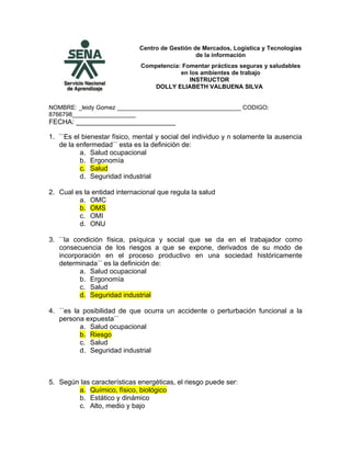 Centro de Gestión de Mercados, Logística y Tecnologías
                                                 de la información
                              Competencia: Fomentar prácticas seguras y saludables
                                          en los ambientes de trabajo
                                             INSTRUCTOR
                                 DOLLY ELIABETH VALBUENA SILVA


NOMBRE: _leidy Gomez _____________________________________ CODIGO:
8766798___________________
FECHA: __________________________

1. ``Es el bienestar físico, mental y social del individuo y n solamente la ausencia
   de la enfermedad´´ esta es la definición de:
          a. Salud ocupacional
          b. Ergonomía
          c. Salud
          d. Seguridad industrial

2. Cual es la entidad internacional que regula la salud
         a. OMC
         b. OMS
         c. OMI
         d. ONU

3. ``la condición física, psíquica y social que se da en el trabajador como
   consecuencia de los riesgos a que se expone, derivados de su modo de
   incorporación en el proceso productivo en una sociedad históricamente
   determinada´´ es la definición de:
          a. Salud ocupacional
          b. Ergonomía
          c. Salud
          d. Seguridad industrial

4. ´´es la posibilidad de que ocurra un accidente o perturbación funcional a la
   persona expuesta´´
          a. Salud ocupacional
          b. Riesgo
          c. Salud
          d. Seguridad industrial



5. Según las características energéticas, el riesgo puede ser:
        a. Químico, físico, biológico
        b. Estático y dinámico
        c. Alto, medio y bajo
 