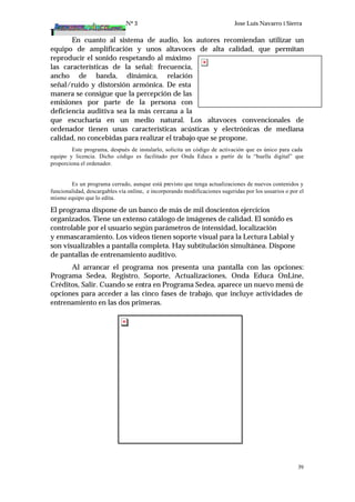 Nº 3 Jose Luis Navarro i Sierra
39
En cuanto al sistema de audio, los autores recomiendan utilizar un
equipo de amplificación y unos altavoces de alta calidad, que permitan
reproducir el sonido respetando al máximo
las características de la señal: frecuencia,
ancho de banda, dinámica, relación
señal/ruido y distorsión armónica. De esta
manera se consigue que la percepción de las
emisiones por parte de la persona con
deficiencia auditiva sea la más cercana a la
que escucharía en un medio natural. Los altavoces convencionales de
ordenador tienen unas características acústicas y electrónicas de mediana
calidad, no concebidas para realizar el trabajo que se propone.
Este programa, después de instalarlo, solicita un código de activación que es único para cada
equipo y licencia. Dicho código es facilitado por Onda Educa a partir de la “huella digital” que
proporciona el ordenador.
Es un programa cerrado, aunque está previsto que tenga actualizaciones de nuevos contenidos y
funcionalidad, descargables vía online, e incorporando modificaciones sugeridas por los usuarios o por el
mismo equipo que lo edita.
El programa dispone de un banco de más de mil doscientos ejercicios
organizados. Tiene un extenso catálogo de imágenes de calidad. El sonido es
controlable por el usuario según parámetros de intensidad, localización
y enmascaramiento. Los vídeos tienen soporte visual para la Lectura Labial y
son visualizables a pantalla completa. Hay subtitulación simultánea. Dispone
de pantallas de entrenamiento auditivo.
Al arrancar el programa nos presenta una pantalla con las opciones:
Programa Sedea, Registro, Soporte, Actualizaciones, Onda Educa OnLine,
Créditos, Salir. Cuando se entra en Programa Sedea, aparece un nuevo menú de
opciones para acceder a las cinco fases de trabajo, que incluye actividades de
entrenamiento en las dos primeras.
 