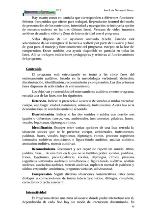 Nº 3 Jose Luis Navarro i Sierra
40
Hay cuatro zonas en pantalla que corresponden a diferentes funciones:
Selector (contenidos que ofrece para trabajar), Reproductor (control del modo
de presentación de los contenidos, intensidad y navegación; se incluye la opción
de enmascaramiento en las tres últimas fases), Ventana de vídeo (muestra
archivos de audio y vídeo) y Zona de Interactividad con el programa.
Sedea dispone de un ayudante animado (Cocli). Cuando está
seleccionado da las consignas de la tarea a realizar por parte del usuario y hace
de guía para el manejo y funcionamiento del programa, excepto en la fase de
comprensión. Existe también una ayuda disponible en pantalla en todas las
fases. Allí se incluyen indicaciones pedagógicas y relativas al funcionamiento
del programa.
Contenido
El programa está estructurado en torno a las cinco fases del
entrenamiento auditivo, basado en la metodología verbotonal: detección,
discriminación, identificación, reconocimiento y comprensión. Las dos primeras
fases disponen de actividades de entrenamiento.
Los objetivos y contenidos del entrenamiento auditivo, en este programa,
en cada una de las fases, son los siguientes:
Detección. Indicar la presencia o ausencia de sonidos o ruidos variados:
cuerpo, voz, hogar, ciudad, naturaleza, animales, instrumentos. A esta fase se la
denomina fase de condicionamiento al sonido.
Discriminación. Indicar si los dos sonidos o ruidos que percibe son
iguales o diferentes: cuerpo, voz, ambientales, instrumentos, palabras, frases,
vocales, logotomas, diptongos, ritmos.
Identificación. Escoger entre varias opciones de una lista cerrada la
situación sonora que se le presenta: cuerpo, ambientales, instrumentos,
palabras, frases, vocales, logotomas, diptongos, ritmos, procesos cognitivos
(estímulos auditivos simultáneos o figura-fondo auditivo, análisis auditivo,
asociación auditiva, síntesis auditiva).
Reconocimiento. Reconocer y ser capaz de repetir un sonido, ritmo,
palabra, frase,... de una lista en la que no se facilitan pistas: sonidos, palabras,
frases, logotomas, pseudopalabras, vocales, diptongos, ritmos, procesos
cognitivos (estímulos auditivos simultáneos o figura-fondo auditivo, análisis
auditivo, asociación auditiva, síntesis auditiva, suplencia mental de palabras y
sílabas, responder, antónimos, preguntas variadas, adivinanzas).
Comprensión. Seguir diversas situaciones comunicativas, tales como
diálogos o conversaciones de forma interactiva: textos, diálogos, completar,
correcto/incorrecto, convertir.
Interactividad
El Programa ofrece una zona al usuario donde poder interactuar con él,
dependiendo de cada fase hay un modo de interacción determinado. En
 
