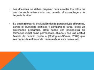 • Los docentes se deben preparar para afrontar los retos de
una docencia universitaria que permita el aprendizaje a lo
largo de la vida.
• Se debe abordar la evaluación desde perspectivas diferentes,
donde el alumnado participa y comparte la tarea, exige un
profesoado preparado, tanto desde una perspectiva de
formación inicial como permanente, abierto y con una actitud
flexible de cambio continuo (Rodríguez-Gómez, 2002) que
sea capaz de enfrentar de manera eficaz este nuevo reto.
 