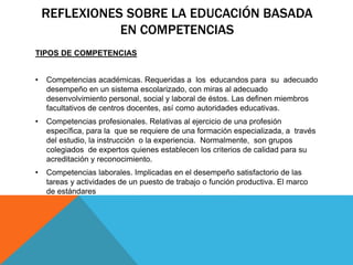 REFLEXIONES SOBRE LA EDUCACIÓN BASADA
EN COMPETENCIAS
TIPOS DE COMPETENCIAS
• Competencias académicas. Requeridas a los educandos para su adecuado
desempeño en un sistema escolarizado, con miras al adecuado
desenvolvimiento personal, social y laboral de éstos. Las definen miembros
facultativos de centros docentes, así como autoridades educativas.
• Competencias profesionales. Relativas al ejercicio de una profesión
específica, para la que se requiere de una formación especializada, a través
del estudio, la instrucción o la experiencia. Normalmente, son grupos
colegiados de expertos quienes establecen los criterios de calidad para su
acreditación y reconocimiento.
• Competencias laborales. Implicadas en el desempeño satisfactorio de las
tareas y actividades de un puesto de trabajo o función productiva. El marco
de estándares
 