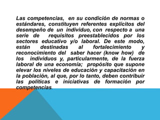 Las competencias, en su condición de normas o
estándares, constituyen referentes explícitos del
desempeño de un individuo, con respecto a una
serie de requisitos preestablecidos por los
sectores educativo y/o laboral. De este modo,
están destinadas al fortalecimiento y
reconocimiento del saber hacer (know how) de
los individuos y, particularmente, de la fuerza
laboral de una economía; propósito que supone
elevar los niveles de educación y capacitación en
la población, al que, por lo tanto, deben contribuir
las políticas e iniciativas de formación por
competencias.
 