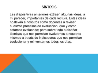 SÍNTESIS
Las diapositivas anteriores extraen algunas ideas, a
mi parecer, importantes de cada lectura. Estas ideas
no llevan a nosotros como docentes a revisar
nuestros procesos de evaluación, que y como
estamos evaluando; pero sobre todo a diseñar
técnicas que nos permitan evaluarnos a nosotros
mismos a través de indicadores que nos permitan
evolucionar y reinventarnos todos los días.
 