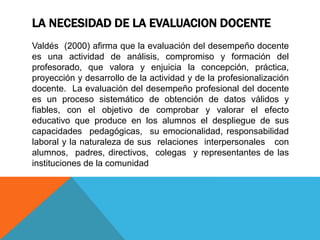 LA NECESIDAD DE LA EVALUACION DOCENTE
Valdés (2000) afirma que la evaluación del desempeño docente
es una actividad de análisis, compromiso y formación del
profesorado, que valora y enjuicia la concepción, práctica,
proyección y desarrollo de la actividad y de la profesionalización
docente. La evaluación del desempeño profesional del docente
es un proceso sistemático de obtención de datos válidos y
fiables, con el objetivo de comprobar y valorar el efecto
educativo que produce en los alumnos el despliegue de sus
capacidades pedagógicas, su emocionalidad, responsabilidad
laboral y la naturaleza de sus relaciones interpersonales con
alumnos, padres, directivos, colegas y representantes de las
instituciones de la comunidad
 