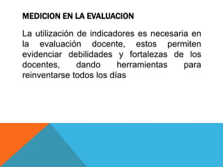 MEDICION EN LA EVALUACION
La utilización de indicadores es necesaria en
la evaluación docente, estos permiten
evidenciar debilidades y fortalezas de los
docentes, dando herramientas para
reinventarse todos los días
 
