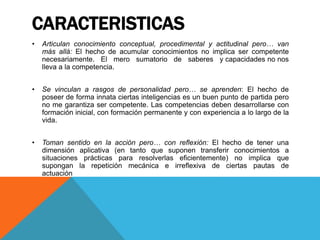 CARACTERISTICAS
• Articulan conocimiento conceptual, procedimental y actitudinal pero… van
más allá: El hecho de acumular conocimientos no implica ser competente
necesariamente. El mero sumatorio de saberes y capacidades no nos
lleva a la competencia.
• Se vinculan a rasgos de personalidad pero… se aprenden: El hecho de
poseer de forma innata ciertas inteligencias es un buen punto de partida pero
no me garantiza ser competente. Las competencias deben desarrollarse con
formación inicial, con formación permanente y con experiencia a lo largo de la
vida.
• Toman sentido en la acción pero… con reflexión: El hecho de tener una
dimensión aplicativa (en tanto que suponen transferir conocimientos a
situaciones prácticas para resolverlas eficientemente) no implica que
supongan la repetición mecánica e irreflexiva de ciertas pautas de
actuación
 