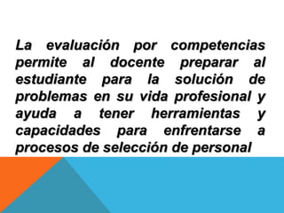 La evaluación por competencias
permite al docente preparar al
estudiante para la solución de
problemas en su vida profesional y
ayuda a tener herramientas y
capacidades para enfrentarse a
procesos de selección de personal
 