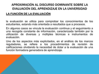 APROXIMACIÓN AL DISCURSO DOMINANTE SOBRE LA
EVALUACIÓN DEL APRENDIZAJE EN LA UNIVERSIDAD
LA FUNCIÓN DE LA EVALUACIÓN
la evaluación se utiliza para comprobar los conocimientos de los
estudiantes, estando más orientada a resultados que a procesos.
En algunos casos se vincula la evaluación continua y el seguimiento a
una recogida constante de información, caracterizada también por la
utilización de diversas y múltiples técnicas e instrumentos de
evaluación.
Uno de los aspectos más explicitados, en el análisis de los marcos
reguladores, se refiere a los procedimientos de revisión de
calificaciones olvidando la necesidad de dotar a la evaluación de una
función formadora generadora de aprendizaje.
 