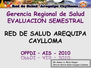 Gerencia Regional de Salud
EVALUACION SEMESTRAL

RED DE SALUD AREQUIPA
       CAYLLOMA
    OPPDI – AIS - 2010
               Dr. James A. Meza Vargas
               Director Red de Salud Arequipa Caylloma
 