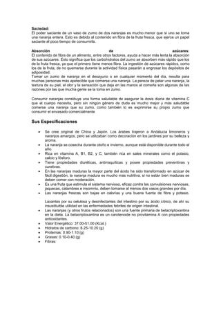 Saciedad:
El poder saciante de un vaso de zumo de dos naranjas es mucho menor que si uno se toma
una naranja entera. Esto es debido al contenido en fibra de la fruta fresca, que ejerce un papel
saciante al poco tiempo de consumirla.

Absorción                                       de                                    azúcares:
El contenido de fibra de un alimento, entre otros factores, ayuda a hacer más lenta la absorción
de sus azúcares. Esto significa que los carbohidratos del zumo se absorben más rápido que los
de la fruta fresca, ya que el primero tiene menos fibra. La ingestión de azúcares rápidos, como
los de la fruta, de no quemarse durante la actividad física pasarán a engrosar los depósitos de
adiposidad.
Tomar un zumo de naranja en el desayuno o en cualquier momento del día, resulta para
muchas personas más apetecible que comerse una naranja. La pereza de pelar una naranja, la
textura de su piel, el olor y la sensación que deja en las manos al comerla son algunas de las
razones por las que mucha gente se la toma en zumo.

Consumir naranjas constituye una forma saludable de asegurar la dosis diaria de vitamina C
que el cuerpo necesita, pero sin ningún género de duda es mucho mejor y más saludable
comerse una naranja que su zumo, como también lo es exprimirse su propio zumo que
consumir el envasado comercialmente

Sus Especificaciones

        Se cree original de China y Japón. Los árabes trajeron a Andalucia limoneros y
        naranjos amargos, pero se utilizaban como decoración en los jardines por su belleza y
        aroma.
        La naranja se cosecha durante otoño e invierno, aunque está disponible durante todo el
        año.
        Rica en vitamina A, B1, B2, y C, también rica en sales minerales como el potasio,
        calcio y fósforo.
        Tiene propiedades diuréticas, antirraquíticas y posee propiedades preventivas y
        curativas.
        En las naranjas maduras la mayor parte del ácido ha sido transformado en azúcar de
        fácil digestión, la naranja madura es mucho mas nutritiva, si no están bien maduras se
        deben comer con moderación.
        Es una fruta que estimula el sistema nervioso, eficaz contra las convulsiones nerviosas,
        jaquecas, calambres e insomnio, deben tomarse al menos dos vasos grandes por día.
        Las naranjas frescas son bajas en calorías y una buena fuente de fibra y potasio.

        Laxantes por su celulosa y desinfectantes del intestino por su ácido cítrico, de ahí su
        insustituible utilidad en las enfermedades febriles de origen intestinal.
        Las naranjas (y otros frutos relacionados) son una fuente primaria de betacriptoxantina
        en la dieta. La betacriptoxantina es un carotenoide no provitamina A con propiedades
        antioxidantes.
        Valor Energético: 37.00-51.00 (Kcal.)
        Hidratos de carbono: 8.25-10.20 (g)
        Proteínas: 0.90-1.10 (g)
        Grasas: 0.10-0.40 (g)
        Fibras:
 