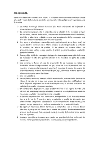 PROCEDIMIENTO:

La catación de muestra del néctar de naranja se realizó en el laboratorio de control de calidad
a horas 9 y media de la mañana, con todos los materiales listos y el personal responsable para
la práctica.

     Las fichas de trabajo estaban diseñadas para hacer una”prueba de aceptación o
      preferencia por ordenamiento”.
     Se acondiciono previamente el ambiente para la catación de las muestras, el lugar
      estaba limpio, libro de malos olores, solo personal autorizado entraron al laboratorio,
      se dividió el laboratorio en dos áreas: uno para la preparación de las muestras y otra
      área para la catación donde estaban ubicados los jueces.
     Con respecto a los jueces estaban bien uniformados (mandil, gorra, buco nasal), su
      ingesta de otros alimentos era de 3 horas antes de la catación para evitar la confusión
      al momento de realizar la práctica, se les capacito de manera sencilla los
      procedimientos a realizar en esta práctica de análisis sensorial (prueba de aceptación
      por ordenamiento).
     Se procedió a dividir los grupos de trabajo en dos áreas una de preparación de la toma
      de muestras y la otra área para la catación de las muestras por parte del jurado
      capacitado.
     dos personas se fueron al área de preparación de las muestras con todos los
      materiales necesarios (agua mineral sin gas; vasos de plástico pequeños para las
      muestras y vasos medianos para el agua; las 5 muestras de néctar de naranja de
      diferentes marcas; material de limpieza trapos, lejía, servilletas; material de trabajo
      plumones, corrector, papel, bandejas).
     Una vez ubicados el .
     personal en su respectiva área procedieron a preparar las muestras de las 5 marcas de
      néctar de naranja, por lo cual cada una de las marcas estaba bien codificada en los
      vasos pequeños de plástico (15 ml de muestra por vaso); se pusieron 5 muestras en
      cada bandeja para los 10 jueces respectivos.
     En cuanto al área de prueba los jueces estaban ubicados en sus lugares divididos uno
      del otro por paredes de melanina, cómodos en asientos, con disposición de lavado de
      manos, sus servilletas y con su implemento adecuado.
     El personal de preparación lleva las muestras, entregando las fichas de trabajo a cada
      juez y a la vez las 5 muestras para su catación y prueba de aceptación por
      ordenamiento. Esta primera fase se realizó en un tiempo máximo de 15 minutos, para
      después recoger las muestras y las fichas ya evaluadas por el personal indicado.
     Se espera un máximo de 30 min terminada la primera fase con la finalidad de dar
      descanso al juez y que los sabores en su paladar desaparezca. Pasado ese tiempo se
      procede con la segunda fase o segunda toma de muestra de la msima forma que se
      hizo con la primera.
     Los datos obtenidos se traspasan a un cuadro de acuerdo al nivel de preferencia de
      mayor a menor y donde se procederán a hacer sus cálculos correspondientes.
 