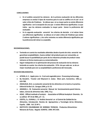 CONCLUSIONES

          En el análisis sensorial los néctares de la primera evaluación de las diferentes
          empresas se avaluó 5 tipos de muestras para lo cual se codifico en el cual en el
          valor critico de Friedman. Se obtuvo que en su mayor parte no existe diferencia
          significativa con la excepción de una que si existe diferencia significativa. Lo que
          indica que los néctares evaluados la mayor parte tienen la preferencia del
          evaluador.
          En la segunda evaluación sensorial los criterios de decisión si el néctar tiene
          una diferencia significativa se obtuvo en el valor critico de Friedman que existe
          2 valores significativos y los ocho restantes no existe diferencia significativa por
          la preferencia del néctar es aceptable.



RECOMENDACIONES.

      Teniendo en cuenta los resultados obtenidos desde el punto de vista sensorial me
      garantizan aceptabilidad y buena calidad del producto para ser consumido, se
      puede buscar la posibilidad por parte de las industrias privadas de producir estos
      néctares en forma masiva para su comercialización.
      Seguir trabajando en la optimización del proceso de evaluación de los néctares
      teniendo en cuenta los criterios de evaluación. El fin de que cada vez se de un
      mejor resultado para ver su aceptabilidad o preferencia del meracado.

REVISION BIBLIOGRAFICA.

      AITKEN, H. C. Apple juice. In: Fruit and vegetable juice: Processing technonogy
      By Donald k. Tressler and Maynard A. Joslyn. West port, Connecticu. 1961, p.
      619-700.
      ANZALDUA, M.A. La evolución sensorial de los alimentos en la teoría y la practica.
      Editorial Acriba S.A.: Zaragoz.1994, p 11-72.
      ARANGO, L. M. Evaluación sensorial. Manual de funcionamiento panel interno.
      Sabor, ciencia de alimentos Ltda. 1992, 71 p.
      AOAC. Official methods of analysis - Association of Official Analytical Chemists. En
      su edition Nº 14 de l984, p 9 - 11.
      COSTEL, E y DURAN, L. El Análisis Sensorial en el Control de Calidad de los
      Alimentos. Introducción Revista de Agroquímica y Tecnología de los Alimentos,
      España. 1984. Vol. 21 Nº 1.
      INSTITUTO COLOMBIANO DE NORMAS TECNICAS. Productos Alimenticios:
      Néctares de frutas. Bogotá: ICONTEC. 1994. NTC 659.
 