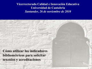 Vicerrectorado Calidad e Innovación Educativa
Universidad de Cantabria
Santander, 26 de noviembre de 2010
Cómo utilizar los indicadores
bibliométricos para solicitar
sexenios y acreditaciones
 