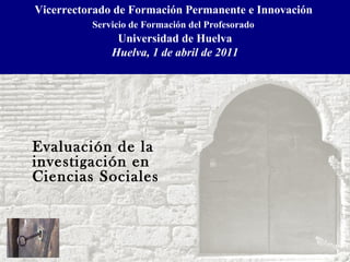 Vicerrectorado de Formación Permanente e Innovación  Servicio de Formación del Profesorado   Universidad de Huelva Huelva, 1 de abril de 2011 Evaluación de la  investigación en Ciencias Sociales   