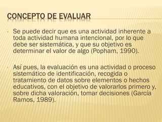 CONCEPTO DE EVALUAR
• Se puede decir que es una actividad inherente a
toda actividad humana intencional, por lo que
debe ser sistemática, y que su objetivo es
determinar el valor de algo (Popham, 1990).
• Así pues, la evaluación es una actividad o proceso
sistemático de identificación, recogida o
tratamiento de datos sobre elementos o hechos
educativos, con el objetivo de valorarlos primero y,
sobre dicha valoración, tomar decisiones (García
Ramos, 1989).
 