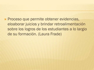  Proceso que permite obtener evidencias,
eloaborar juicios y brindar retroalimentación
sobre los logros de los estudiantes a lo largio
de su formación. (Laura Frade)
 