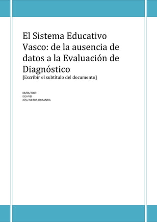 El Sistema Educativo
Vasco: de la ausencia de
datos a la Evaluación de
Diagnóstico
[Escribir el subtítulo del documento]


08/04/2009
ISEI-IVEI
JOSU SIERRA ORRANTIA
 