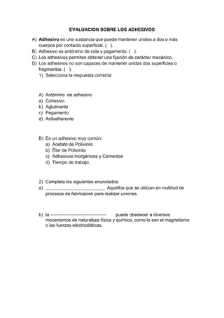 EVALUACION SOBRE LOS ADHESIVOS

A) Adhesivo es una sustancia que puede mantener unidos a dos o más
   cuerpos por contacto superficial. ( ).
B) Adhesivo es antónimo de cola y pagamento. ( ).
C) Los adhesivos permiten obtener una fijación de carácter mecánico.
D) Los adhesivos no son capaces de mantener unidas dos superficies o
   fragmentos. ( ).
   1) Selecciona la respuesta correcta:



   A)   Antónimo de adhesivo:
   a)   Cohesivo
   b)   Aglutinante
   c)   Pegamento
   d)   Antiadherente



   B) Es un adhesivo muy común:
      a) Acetato de Polivinilo
      b) Éter de Polivinilo
      c) Adhesivos Inorgánicos y Cementos
      d) Tiempo de trabajo.



   2) Completa los siguientes enunciados:
   a)                               Aquellos que se utilizan en multitud de
      procesos de fabricación para realizar uniones.



   b) la                                puede obedecer a diversos
      mecanismos de naturaleza física y química, como lo son el magnetismo
      o las fuerzas electrostáticas.
 