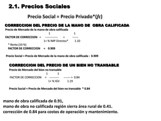 2.1. Precios Sociales
                 Precio Social = Precio Privado*(fc)
CORRECCION DEL PRECIO DE LA MANO DE OBRA CALIFICADA
 Precio de Mercado de la mano de obra calificada
                                1                    1
 FACTOR DE CORRECCION = -------------        =      ------
                            1+ % IMP Directos*        1.10
   * Renta (10 %)
   FACTOR DE CORRECCION = 0.909

 Precio Social = Precio de Mercado de la mano de obra calificada : 0.909


   CORRECCION DEL PRECIO DE UN BIEN NO TRANSABLE
   Precio de Mercado del bien no transable
                               1        1
   FACTOR DE CORRECCION = ----------       ------- = 0.84
                                 1+ % IGV      1.19

   Precio Social = Precio de Mercado del bien no transable * 0.84



mano de obra calificada de 0.91,
mano de obra no calificada región sierra área rural de 0.41.
corrección de 0.84 para costos de operación y mantenimiento.
 