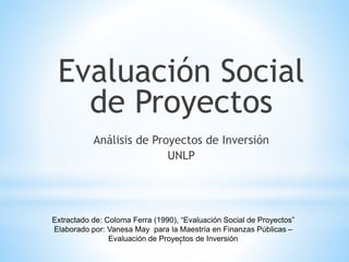 1
Evaluación Social
de Proyectos
Análisis de Proyectos de Inversión
UNLP
Extractado de: Coloma Ferra (1990), “Evaluación Social de Proyectos”
Elaborado por: Vanesa May para la Maestría en Finanzas Públicas –
Evaluación de Proyectos de Inversión
 