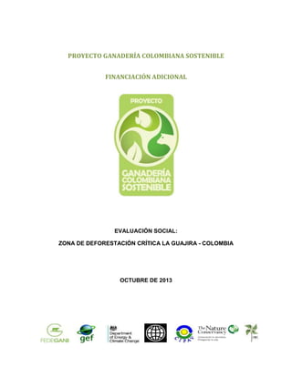 PROYECTO GANADERÍA COLOMBIANA SOSTENIBLE
FINANCIACIÓN ADICIONAL

EVALUACIÓN SOCIAL:
ZONA DE DEFORESTACIÓN CRÍTICA LA GUAJIRA - COLOMBIA

OCTUBRE DE 2013

1

 