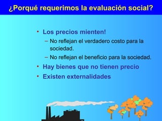 ¿Porqué requerimos la evaluación social?
• Los precios mienten!
– No reflejan el verdadero costo para la
sociedad.
– No reflejan el beneficio para la sociedad.
• Hay bienes que no tienen precio
• Existen externalidades
 