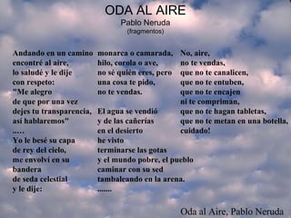 ODA AL AIRE
Pablo Neruda
(fragmentos)
Andando en un camino
encontré al aire,
lo saludé y le dije
con respeto:
"Me alegro
de que por una vez
dejes tu transparencia,
así hablaremos"
..…
Yo le besé su capa
de rey del cielo,
me envolví en su
bandera
de seda celestial
y le dije:
monarca o camarada,
hilo, corola o ave,
no sé quién eres, pero
una cosa te pido,
no te vendas.
El agua se vendió
y de las cañerías
en el desierto
he visto
terminarse las gotas
y el mundo pobre, el pueblo
caminar con su sed
tambaleando en la arena.
.......
No, aire,
no te vendas,
que no te canalicen,
que no te entuben,
que no te encajen
ni te compriman,
que no te hagan tabletas,
que no te metan en una botella,
cuidado!
Oda al Aire, Pablo Neruda
 