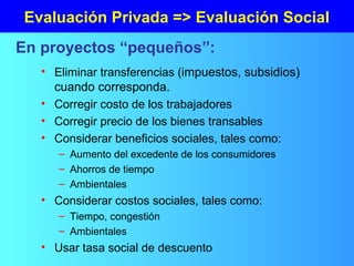 Evaluación Privada => Evaluación Social
• Eliminar transferencias (impuestos, subsidios)
cuando corresponda.
• Corregir costo de los trabajadores
• Corregir precio de los bienes transables
• Considerar beneficios sociales, tales como:
– Aumento del excedente de los consumidores
– Ahorros de tiempo
– Ambientales
• Considerar costos sociales, tales como:
– Tiempo, congestión
– Ambientales
• Usar tasa social de descuento
En proyectos “pequeños”:
 